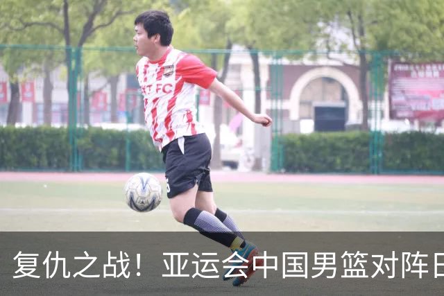 复仇之战！亚运会中国男篮对阵日本，4大底牌在手，赢球基本稳了
